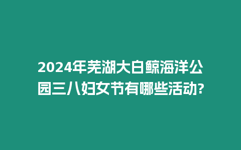 2024年蕪湖大白鯨海洋公園三八婦女節有哪些活動?