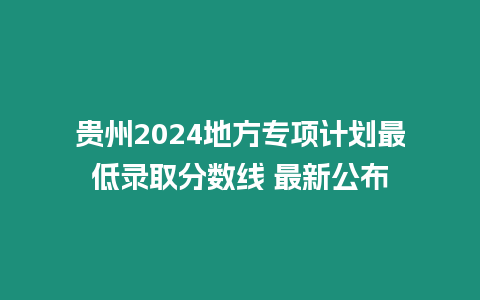 貴州2024地方專項(xiàng)計(jì)劃最低錄取分?jǐn)?shù)線 最新公布