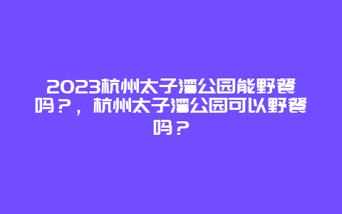 2024杭州太子灣公園能野餐嗎？，杭州太子灣公園可以野餐嗎？