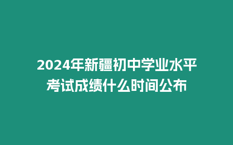 2024年新疆初中學業水平考試成績什么時間公布