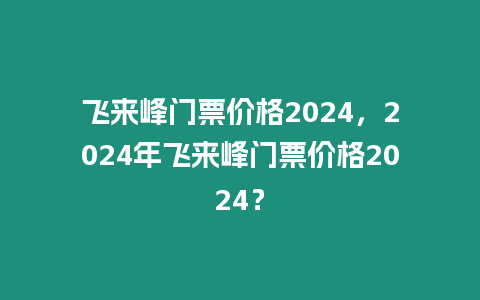 飛來峰門票價格2024，2024年飛來峰門票價格2024？