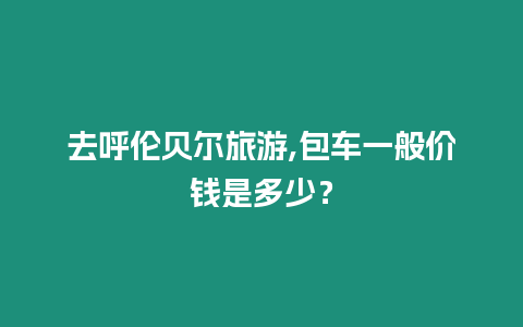 去呼倫貝爾旅游,包車(chē)一般價(jià)錢(qián)是多少？