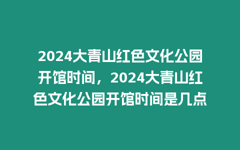 2024大青山紅色文化公園開館時間，2024大青山紅色文化公園開館時間是幾點