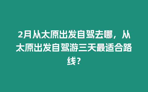 2月從太原出發(fā)自駕去哪，從太原出發(fā)自駕游三天最適合路線？