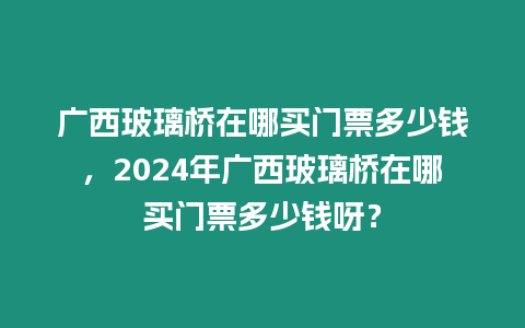 廣西玻璃橋在哪買門票多少錢，2024年廣西玻璃橋在哪買門票多少錢呀？