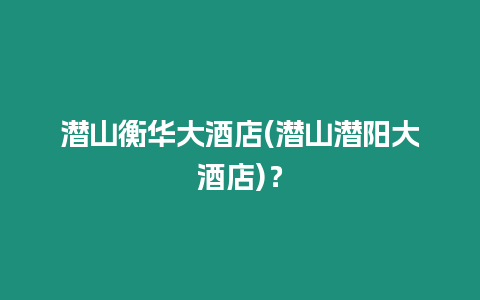 潛山衡華大酒店(潛山潛陽大酒店)？