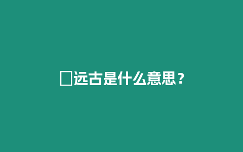 ?遠(yuǎn)古是什么意思？