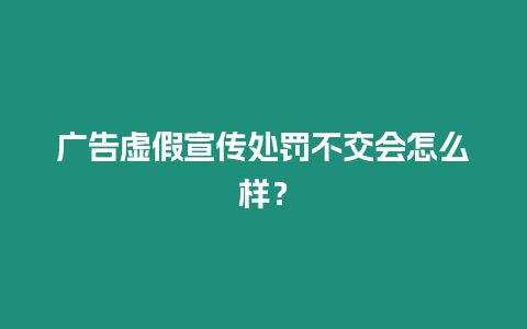 廣告虛假宣傳處罰不交會怎么樣？