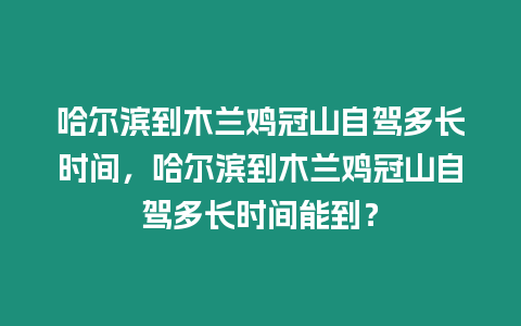 哈爾濱到木蘭雞冠山自駕多長時間，哈爾濱到木蘭雞冠山自駕多長時間能到？