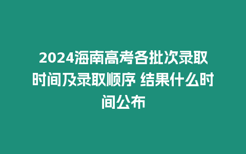 2024海南高考各批次錄取時間及錄取順序 結果什么時間公布