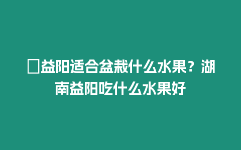 ?益陽適合盆栽什么水果？湖南益陽吃什么水果好