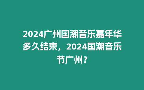 2024廣州國潮音樂嘉年華多久結束，2024國潮音樂節廣州？