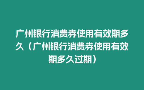 廣州銀行消費券使用有效期多久（廣州銀行消費券使用有效期多久過期）