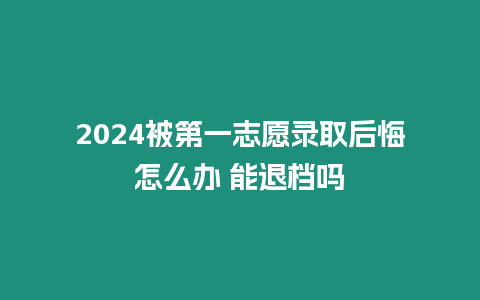 2024被第一志愿錄取后悔怎么辦 能退檔嗎