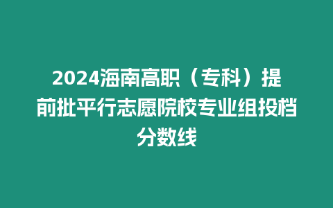 2024海南高職（專科）提前批平行志愿院校專業(yè)組投檔分?jǐn)?shù)線