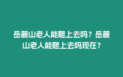 岳麓山老人能爬上去嗎？岳麓山老人能爬上去嗎現(xiàn)在？