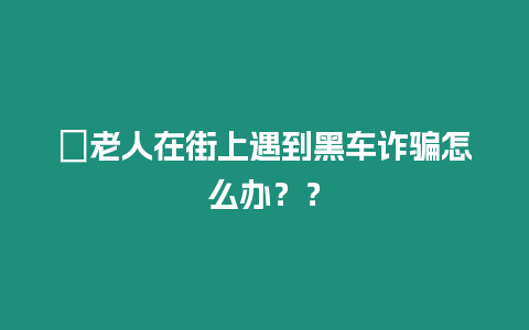 ?老人在街上遇到黑車詐騙怎么辦？？