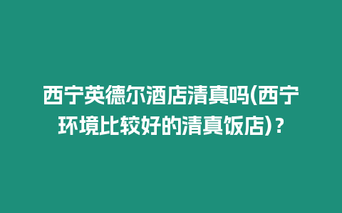 西寧英德爾酒店清真嗎(西寧環境比較好的清真飯店)？