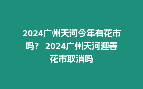 2024廣州天河今年有花市嗎？ 2024廣州天河迎春花市取消嗎