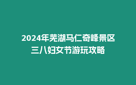 2024年蕪湖馬仁奇峰景區三八婦女節游玩攻略