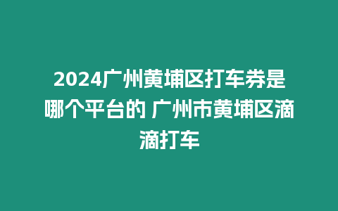 2024廣州黃埔區打車券是哪個平臺的 廣州市黃埔區滴滴打車