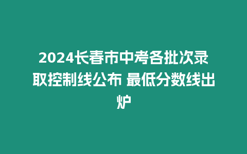 2024長春市中考各批次錄取控制線公布 最低分數線出爐