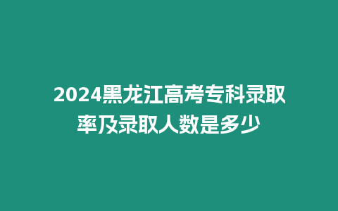 2024黑龍江高考專科錄取率及錄取人數(shù)是多少