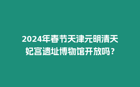 2024年春節天津元明清天妃宮遺址博物館開放嗎？