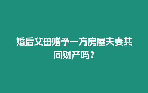 婚后父母贈予一方房屋夫妻共同財產嗎？