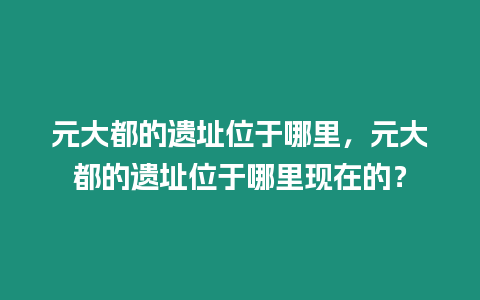 元大都的遺址位于哪里，元大都的遺址位于哪里現在的？