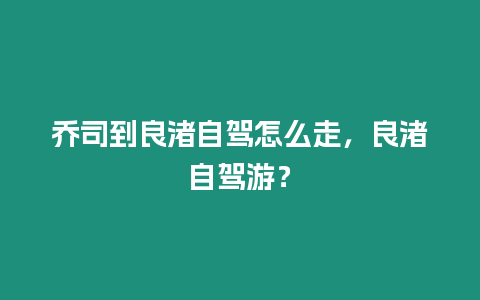 喬司到良渚自駕怎么走，良渚自駕游？