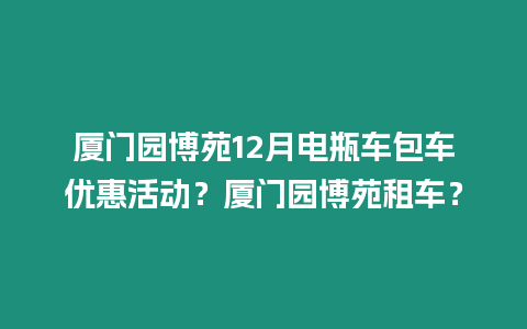 廈門園博苑12月電瓶車包車優(yōu)惠活動？廈門園博苑租車？