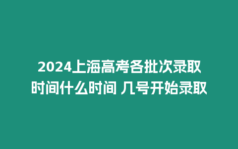 2024上海高考各批次錄取時間什么時間 幾號開始錄取