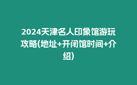 2024天津名人印象館游玩攻略(地址+開閉館時間+介紹)