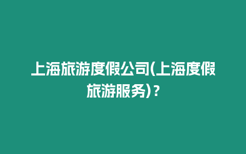 上海旅游度假公司(上海度假旅游服務)？