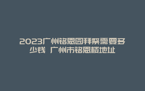 2024廣州銘恩園拜祭需要多少錢 廣州市銘恩樓地址