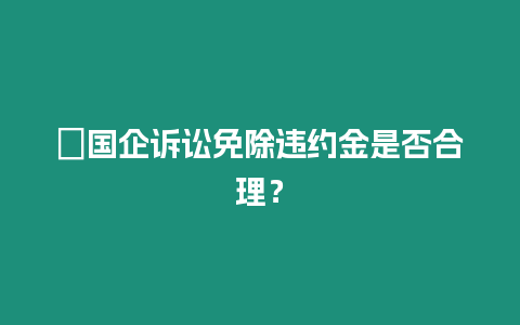 ?國企訴訟免除違約金是否合理？