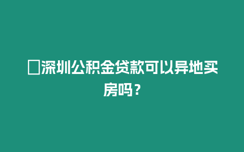 ?深圳公積金貸款可以異地買房嗎？