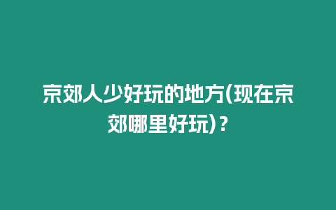 京郊人少好玩的地方(現(xiàn)在京郊哪里好玩)？