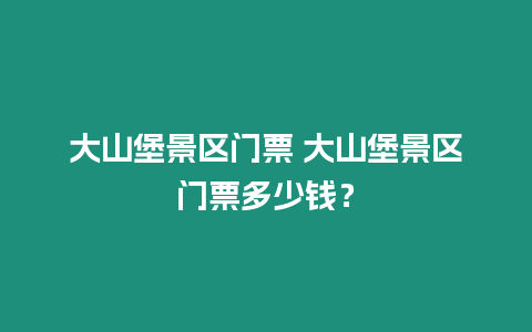 大山堡景區門票 大山堡景區門票多少錢？