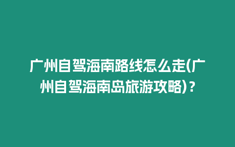 廣州自駕海南路線怎么走(廣州自駕海南島旅游攻略)？