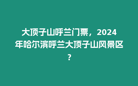 大頂子山呼蘭門票，2024年哈爾濱呼蘭大頂子山風景區？