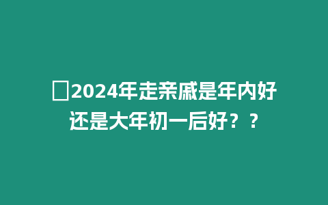 ?2024年走親戚是年內好還是大年初一后好？？