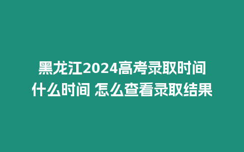 黑龍江2024高考錄取時間什么時間 怎么查看錄取結果