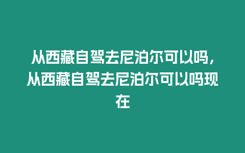 從西藏自駕去尼泊爾可以嗎，從西藏自駕去尼泊爾可以嗎現在