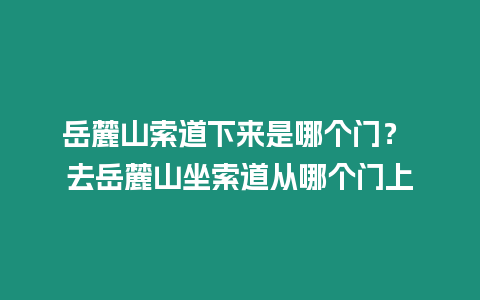 岳麓山索道下來是哪個門？ 去岳麓山坐索道從哪個門上