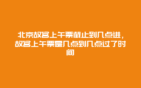 北京故宮上午票截止到幾點進，故宮上午票是幾點到幾點過了時間