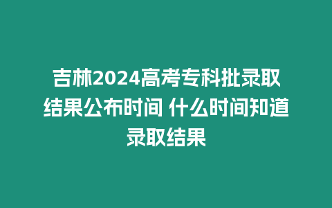 吉林2024高考專科批錄取結果公布時間 什么時間知道錄取結果