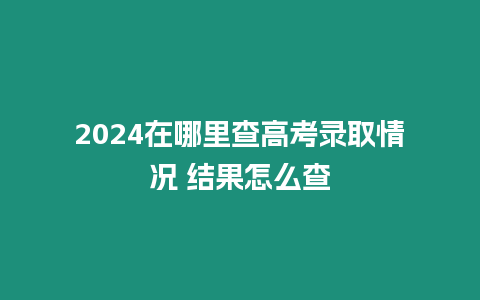 2024在哪里查高考錄取情況 結果怎么查