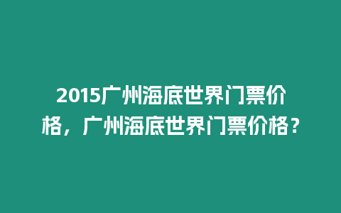 2015廣州海底世界門票價格，廣州海底世界門票價格？